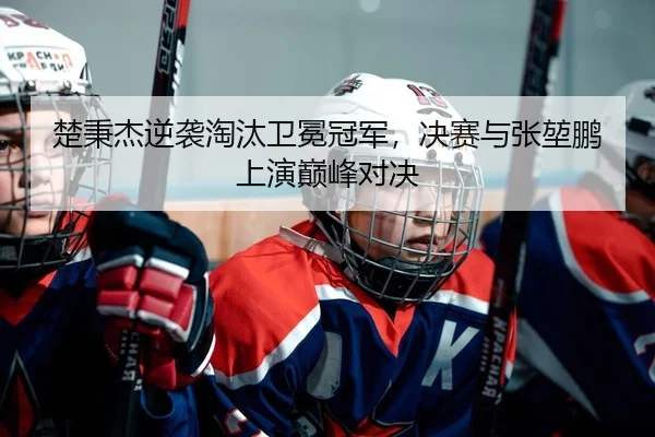 楚秉杰逆袭淘汰卫冕冠军，决赛与张堃鹏上演巅峰对决