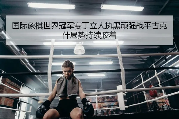 国际象棋世界冠军赛丁立人执黑顽强战平古克什局势持续胶着